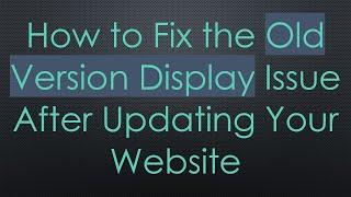 How to Fix the Old Version Display Issue After Updating Your Website