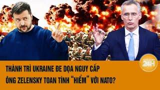 Toàn cảnh thế giới: Thành trì Ukraine đe dọa nguy cấp, ông Zelensky toan tính “hiểm” với NATO?