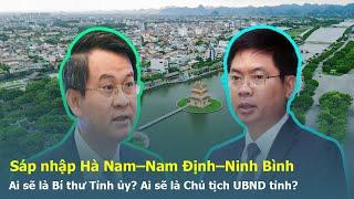Sáp nhập Hà Nam–Nam Định–Ninh Bình, Ai sẽ là Bí thư Tỉnh ủy? Ai là Chủ tịch UBND tỉnh? #sapnhaptinh