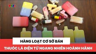 Hàng loạt cơ sở bán thuốc lá điện tử ngang nhiên hoành hành