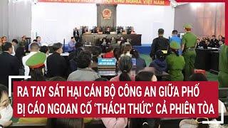 Điểm nóng: Ra tay sát hại cán bộ công an giữa phố, bị cáo ngoan cố ‘thách thức’ cả phiên tòa