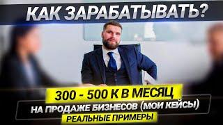 Как зарабатывать 300-500 К в месяц на продаже бизнесов (мои кейсы). Реальные примеры.