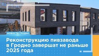 Реконструкцию пивзавода в Гродно завершат не раньше 2025 года