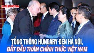 Tổng thống Hungary đến Hà Nội, bắt đầu thăm chính thức Việt Nam