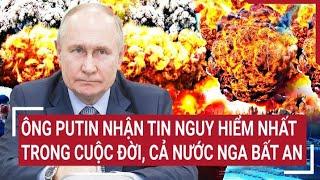 Điểm nóng thế giới: Ông Putin nhận tin nguy hiểm nhất trong cuộc đời, cả nước Nga bất an