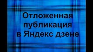 Яндекс дзен отложенная публикация.  Советы начинающим.