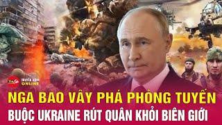 Tin tức Nga Ukraine mới nhất: Nga bao vây phá phòng tuyến, buộc Ukraine rút quân khỏi biên giới