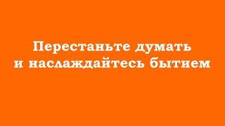 Перестаньте думать и наслаждайтесь бытием