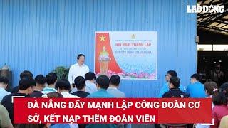 Đà Nẵng đẩy mạnh lập công đoàn cơ sở, kết nạp thêm đoàn viên | Báo Lao Động