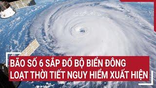 Dự báo khẩn: Bão số 6 sắp đổ bộ Biển Đông, loạt thời tiết nguy hiểm xuất hiện