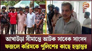 আখাউড়া সীমান্তে আটক সাবেক সাংসদ ফজলে করিমকে পুলিশের কাছে হস্তান্তর | Channel 24