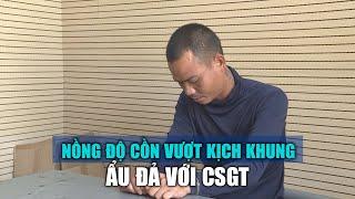 Nồng độ cồn vượt kịch khung còn ẩu đả với cảnh sát giao thông