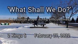 February 27, 2022  "What Shall We Do?" (A lesson on prayer during difficult times)  2 Kings 6