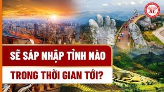 Sẽ Sáp Nhập Tỉnh Nào Trong Thời Gian Tới? | THƯ VIỆN PHÁP LUẬT