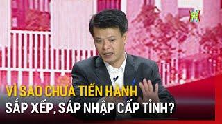 Vì sao chưa tiến hành sắp xếp, sáp nhập cấp tỉnh? | Góc nhìn Hà Nội