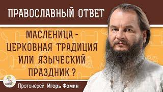 МАСЛЕНИЦА - ЦЕРКОВНАЯ ТРАДИЦИЯ ИЛИ ЯЗЫЧЕСКИЙ ПРАЗДНИК ?  Протоиерей Игорь Фомин