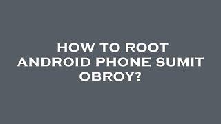 How to root android phone sumit obroy?