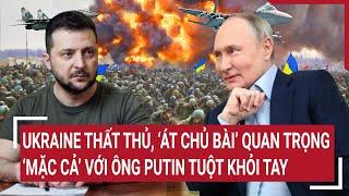 Thời sự quốc tế: Ukraine thất thủ, ‘át chủ bài’ quan trọng ‘mặc cả’ với ông Putin tuột khỏi tay