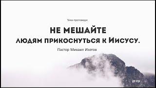 Не мешайте людям прикоснуться к Иисусу | Михаил Изотов | Церковь Дом Отца г. Дмитров