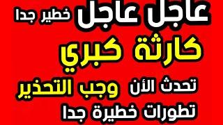 عاجل عاجل وخطير كارثة كبري  وجب التحذير  تطورات خطيرة تحدث الأن