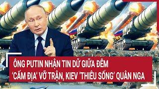 Điểm nóng thế giới: Ông Putin nhận tin sét đánh, ‘Cấm địa’ vỡ trận, Kiev ‘thiêu’ quân Nga