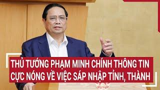 Thủ tướng Phạm Minh Chính thông tin cực nóng về việc sáp nhập tỉnh, thành