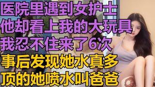 【黄色小说】医院里遇到女护士，他却看上我的大玩具，我忍不住来了6次，事后发现她水真多，顶的她喷水叫爸爸#小说 #爽文 #故事 #情感故事