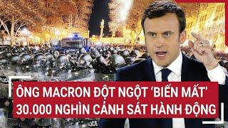 Điểm nóng thế giới: Ông Macron đột ngột 'biến mất', 30.000 nghìn cảnh sát hành động