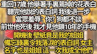 【完结】重回17歲 他舉著手裏蔫掉的花表白，聽完他說的表白詞 我後退一步，當眾羞辱：你？狗都不談，前世他死後 我才見他鎖10年的手機，開機後 壁紙是我的姐姐，備忘錄裏令我落淚的表白詞 女主名字也是姐姐