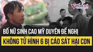 Vụ án nữ sinh giao gà: Bố nữ sinh Cao Mỹ Duyên đề nghị không tử hình 6 bị cáo sát hại con mình