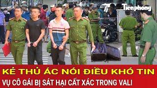 Thời sự sáng: Kẻ thủ ác nói điều khó tin về vụ cô gái bị sát hại dã man, phi tang xác trong vali