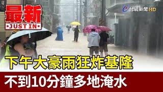 下午大豪雨狂炸基隆 不到10分鐘多地淹水【最新快訊】