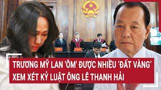 Điểm nóng: Trương Mỹ Lan 'ôm' được nhiều ‘đất vàng’ TP.HCM, xem xét kỷ luật ông Lê Thanh Hải