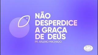 NÃO DESPERDICE A GRAÇA DE DEUS | Pr. Arlenio Machado