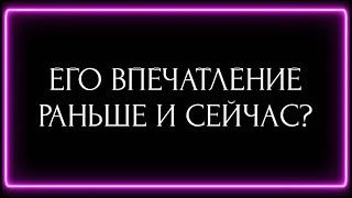 ЕГО ВПЕЧАТЛЕНИЕ О ВАС РАНЬШЕ И СЕЙЧАС?