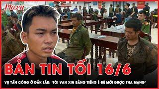 Bản tin tối 16-6: Vụ tấn công ở Đắk Lắk: ‘Tôi van xin bằng tiếng Ê Đê mới được tha mạng’ | PLO