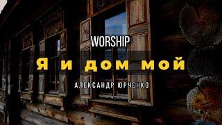 Я и дом мой | Worship |Александр Юрченко | текст