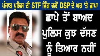 ਪੰਜਾਬ ਪੁਲਿਸ ਦੀ STF ਵਿੰਗ ਵਲੋਂ  DSP ਦੇ  ਘਰ 'ਤੇ ਛਾਪਾ ਛਾਪੇ ਤੋਂ ਬਾਅਦ ਪੁਲਿਸ ਕੁਝ ਦੱਸਣ ਨੂੰ ਤਿਆਰ ਨਹੀਂ