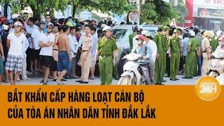 Vấn đề hôm nay: Bắt khẩn cấp hàng loạt cán bộ của Tòa án Nhân dân tỉnh Đắk Lắk