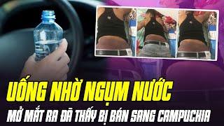 TOÀN CẢNH VỤ UỐNG NHỜ NGỤM NƯỚC, MỞ MẮT RA ĐÃ THẤY BỊ LỪA BÁN SANG CAMPUCHIA: THỦ ĐOẠN TÁO TỢN