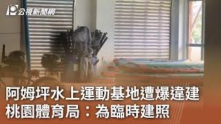 阿姆坪水上運動基地遭爆違建 桃園體育局：為臨時建照｜20241216 公視中晝新聞