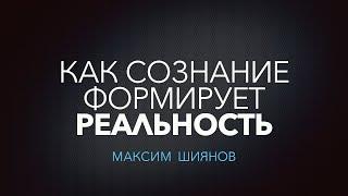 КАК СОЗНАНИЕ ФОРМИРУЕТ РЕАЛЬНОСТЬ | Максим Шиянов