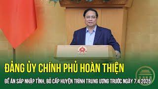 Đảng ủy Chính phủ hoàn thiện Đề án Sáp nhập tỉnh, Bỏ cấp huyện trình Trung ương trước ngày 7.4.2025