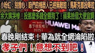 孝子們！意想不到吧！春晚剛結束！華為就全網淪陷啦！余大嘴哭慘！投那麼多錢全餵狗了！蘋果撿個大便宜啊！吹得再厲害！現實是真打臉啊！小粉紅：別擔心！咱們的機器人已經無敵啦！馬斯克都投降！徹底認輸啦！