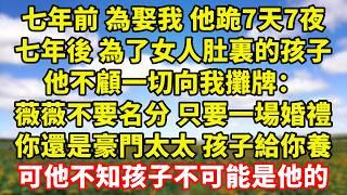 【完結】七年前 為娶我 他跪7天7夜，七年後 為了女人肚裏的孩子，他不顧一切向我攤牌：薇薇不要名分 只要一場婚禮，你還是豪門太太 孩子給你養，可他不知孩子不可能是他的｜伊人故事屋