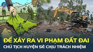 Chủ tịch huyện sẽ CHỊU TRÁCH NHIỆM nếu để xảy ra vi phạm đất đai | CafeLand