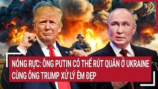 Toàn cảnh thế giới: Ông Putin có thể rút quân ở Ukraine, cùng ông Trump xử lý êm đẹp?