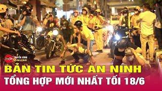 Tổng hợp tin tức an ninh trật tự nóng, thời sự Việt Nam mới nhất 24h tối 18/6 | Tin24h