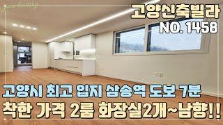 [NO.1458] 고양신축빌라 입지 하나만은 고양시 1등~ 3호선 삼송역 도보 7분 초 역세권~! 착한 가격 2룸 화장실 2개 타입!! 막힘없는 남향!!