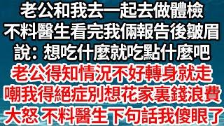 老公和我去一起去做體檢，不料醫生看完我倆報告後皺眉，說：想吃什麼就吃點什麼吧，老公得知情況不好轉身就走，嘲我得絕症別想花家裏錢浪費，大怒 不料醫生下句話我傻眼了【倫理】【都市】